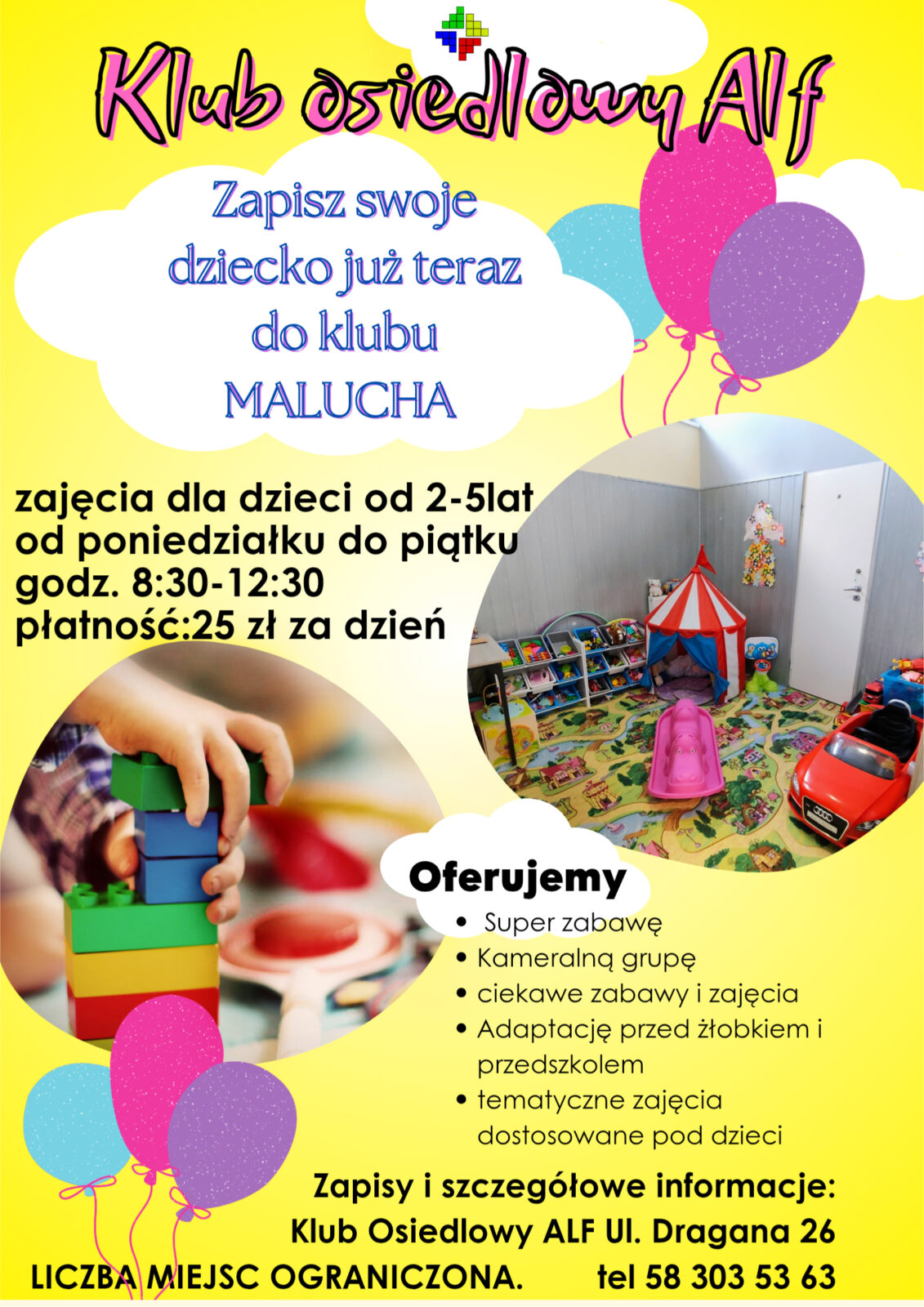 Zapisz swoje dziecko już teraz do klubu MALUCHAzajęcia dla dzieci od 2-5 latod poniedziałku do piątkugodz. 8:30-12:30płatność: 25 zł za dzieńOferujemySuper zabawęKameralną grupęciekawe zabawy i zajęciaAdaptację przed żłobkiem i przedszkolemtematyczne zajęcia dostosowane pod dzieciZapisy i szczegółowe informacje:Klub Osiedlowy ALF ul. Dragana 26LICZBA MIEJSC OGRANICZONA.tel 58 303 53 63